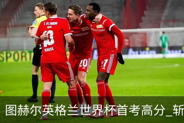 图赫尔英格兰世界杯首考高分 斩获7次绝佳机会22射11正